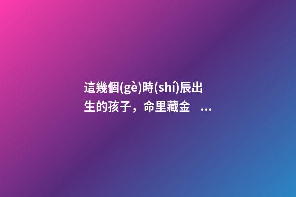 這幾個(gè)時(shí)辰出生的孩子，命里藏金，前途最光明！